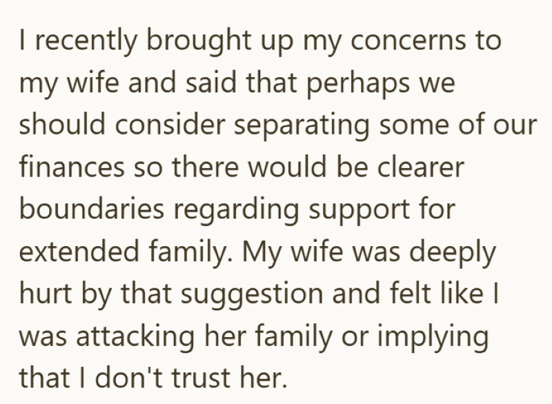 I recently brought up my concerns to my wife and said that perhaps we should consider separating some of our finances so there would be clearer boundaries regarding support for extended family. My wife was deeply hurt by that suggestion and felt like I was attacking her family or implying that I don't trust her.