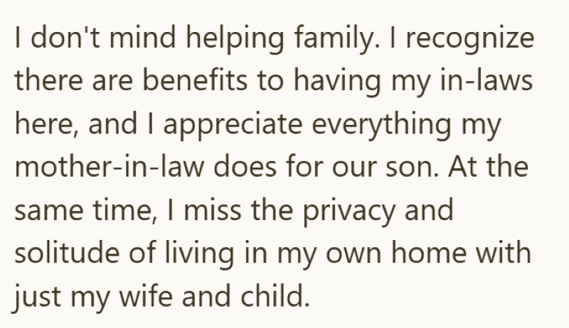 I don't mind helping family. I recognize there are benefits to having my in-laws here, and I appreciate everything my mother-in-law does for our son. At the same time, I miss the privacy and solitude of living in my own home with just my wife and child.