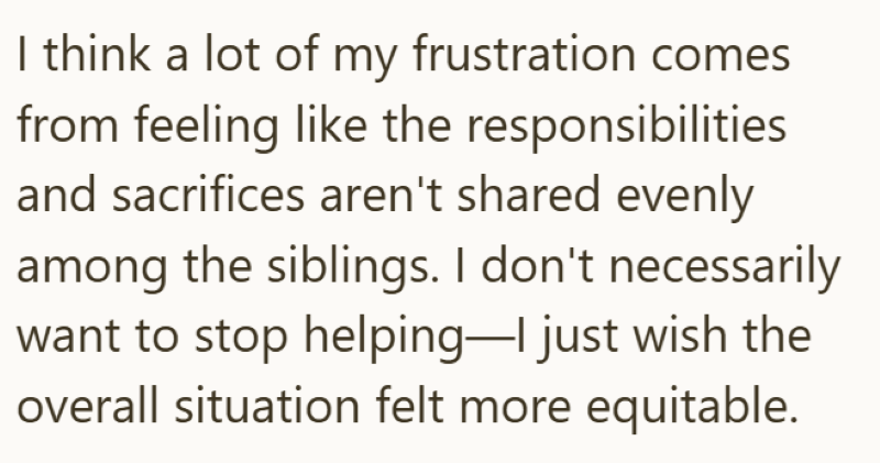 I think a lot of my frustration comes from feeling like the responsibilities and sacrifices aren't shared evenly among the siblings. I don't necessarily want to stop helping-I just wish the overall situation felt more equitable.