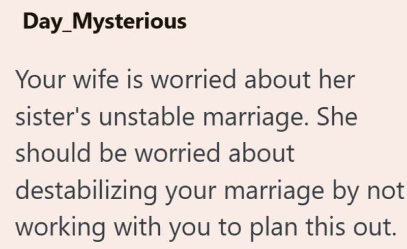 Day_Mysterious Your wife is worried about her sister's unstable marriage. She should be worried about destabilizing your marriage by not working with you to plan this out.