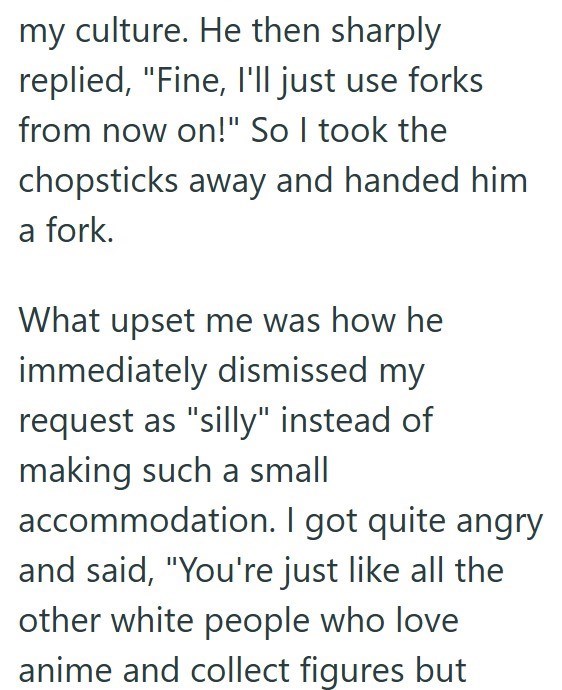 my culture. He then sharply replied, "Fine, I'll just use forks from now on!" So I took the chopsticks away and handed him a fork. What upset me was how he immediately dismissed my request as "silly" instead of making such a small accommodation. I got quite angry and said, "You're just like all the other white people who love anime and collect figures but