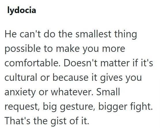 lydocia He can't do the smallest thing possible to make you more comfortable. Doesn't matter if it's cultural or because it gives you anxiety or whatever. Small request, big gesture, bigger fight. That's the gist of it.