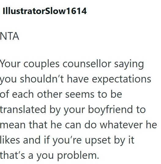 IllustratorSlow1614 NTA Your couples counsellor saying you shouldn't have expectations of each other seems to be translated by your boyfriend to mean that he can do whatever he likes and if you're upset by it that's a you problem.