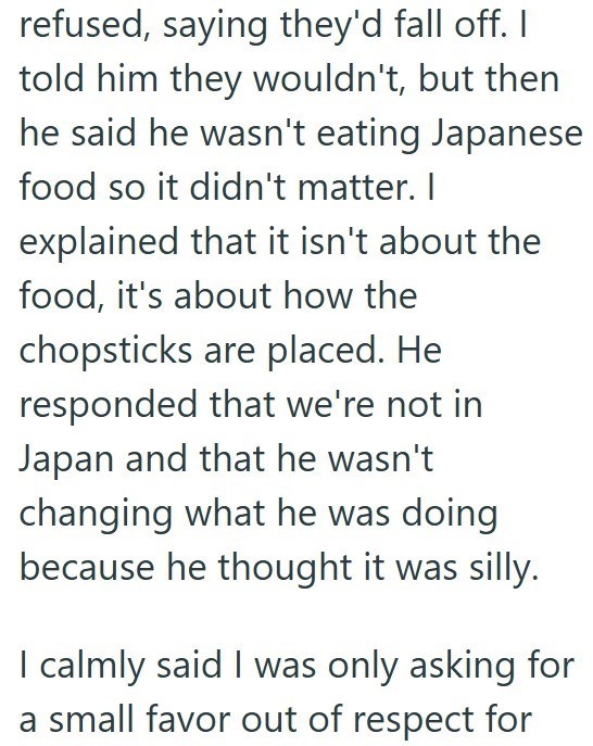 refused, saying they'd fall off. I told him they wouldn't, but then he said he wasn't eating Japanese food so it didn't matter. I explained that it isn't about the food, it's about how the chopsticks are placed. He responded that we're not in Japan and that he wasn't changing what he was doing. because he thought it was silly. I calmly said I was only asking for a small favor out of respect for