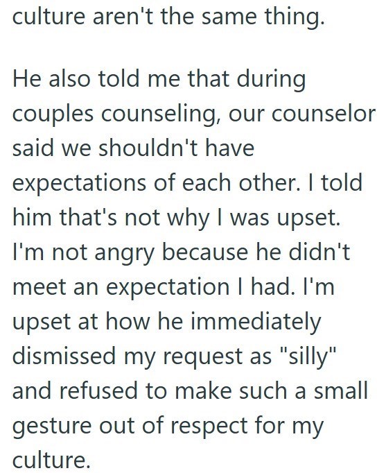 culture aren't the same thing. He also told me that during couples counseling, our counselor said we shouldn't have expectations of each other. I told him that's not why I was upset. I'm not angry because he didn't meet an expectation I had. I'm upset at how he immediately dismissed my request as "silly" and refused to make such a small gesture out of respect for my culture.