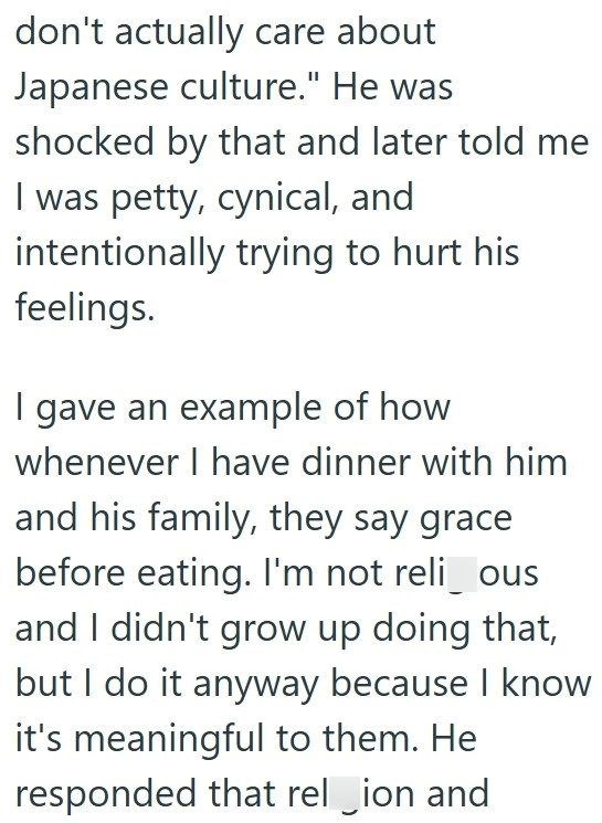 don't actually care about Japanese culture." He was shocked by that and later told me I was petty, cynical, and intentionally trying to hurt his feelings. I gave an example of how whenever I have dinner with him and his family, they say grace before eating. I'm not reli_ous and I didn't grow up doing that, but I do it anyway because I know it's meaningful to them. He responded that rel_ion and