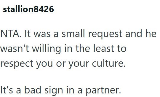 stallion8426 NTA. It was a small request and he wasn't willing in the least to respect you or your culture. It's a bad sign in a partner.