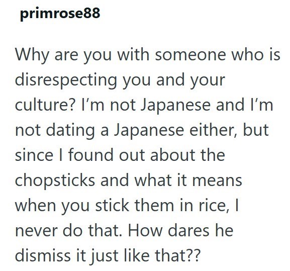 primrose88 Why are you with someone who is disrespecting you and your culture? I'm not Japanese and I'm not dating a Japanese either, but since I found out about the chopsticks and what it means when you stick them in rice, I never do that. How dares he dismiss it just like that??