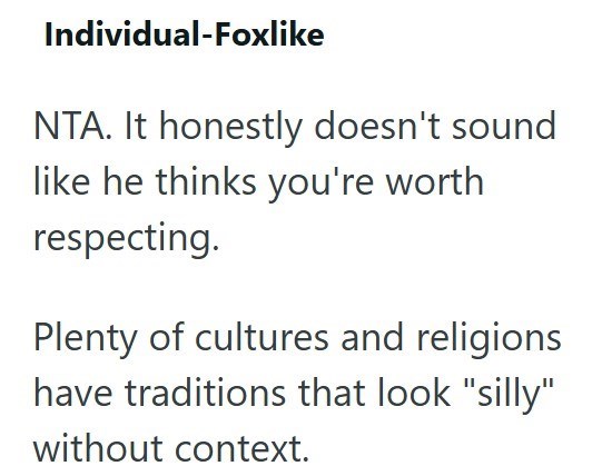 Individual-Foxlike NTA. It honestly doesn't sound like he thinks you're worth respecting. Plenty of cultures and religions have traditions that look "silly" without context.