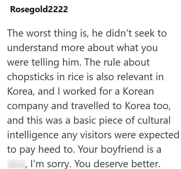 Rosegold2222 The worst thing is, he didn't seek to understand more about what you were telling him. The rule about chopsticks in rice is also relevant in Korea, and I worked for a Korean company and travelled to Korea too, and this was a basic piece of cultural intelligence any visitors were expected to pay heed to. Your boyfriend is a , I'm sorry. You deserve better.