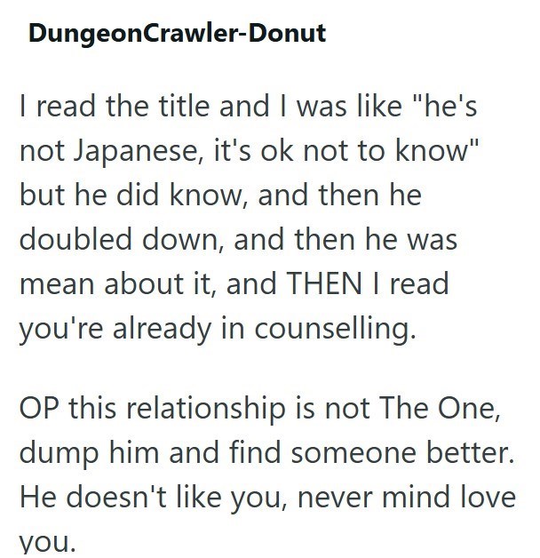 DungeonCrawler-Donut I read the title and I was like "he's not Japanese, it's ok not to know" but he did know, and then he doubled down, and then he was mean about it, and THEN I read you're already in counselling. OP this relationship is not The One, dump him and find someone better. He doesn't like you, never mind love you.