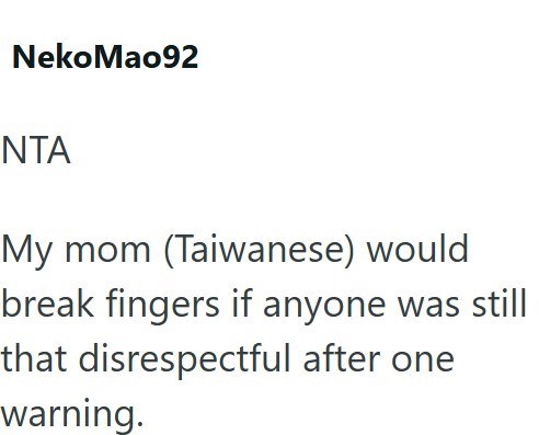 Neko Mao92 NTA My mom (Taiwanese) would break fingers if anyone was still that disrespectful after one warning.