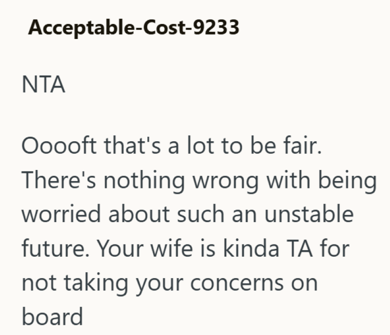 Acceptable-Cost-9233 NTA Ooooft that's a lot to be fair. There's nothing wrong with being worried about such an unstable future. Your wife is kinda TA for not taking your concerns on board