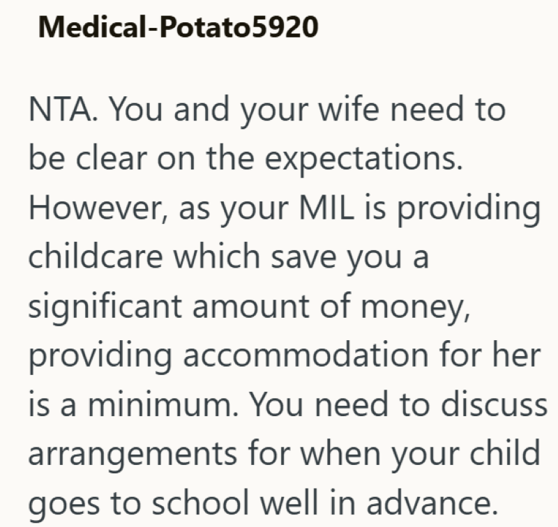 Medical-Potato5920 NTA. You and your wife need to be clear on the expectations. However, as your MIL is providing childcare which save you a significant amount of money, providing accommodation for her is a minimum. You need to discuss arrangements for when your child goes to school well in advance.