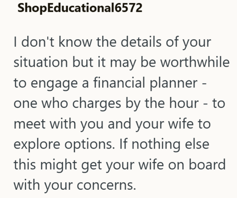 ShopEducational6572 I don't know the details of your situation but it may be worthwhile to engage a financial planner - one who charges by the hour - to meet with you and your wife to explore options. If nothing else this might get your wife on board with your concerns.