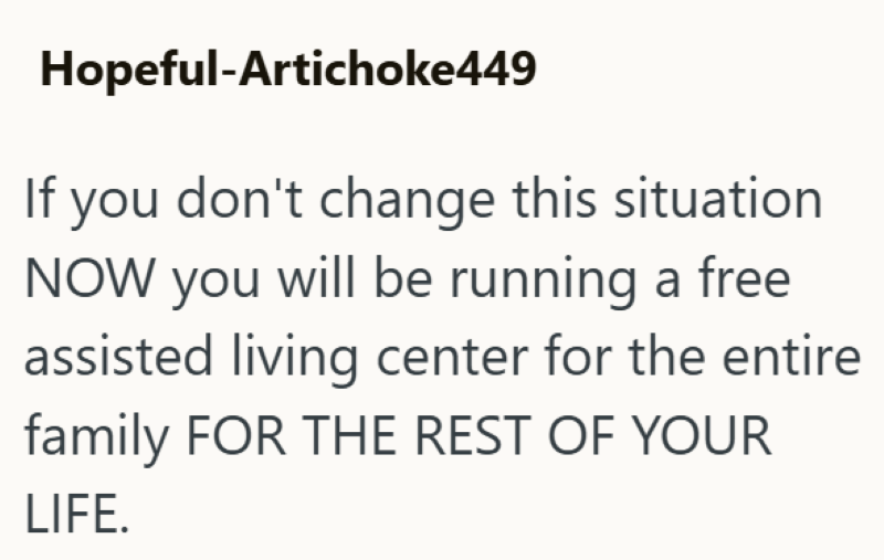 Hopeful-Artichoke449 If you don't change this situation NOW you will be running a free assisted living center for the entire family FOR THE REST OF YOUR LIFE.