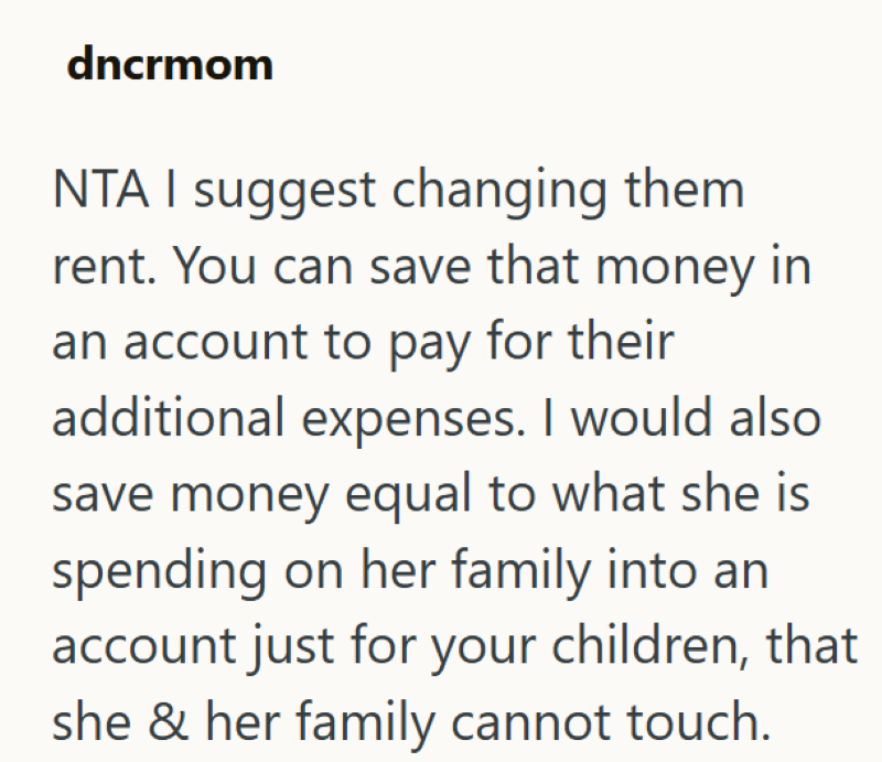 dncrmom NTA I suggest changing them rent. You can save that money in an account to pay for their additional expenses. I would also save money equal to what she is spending on her family into an account just for your children, that she & her family cannot touch.