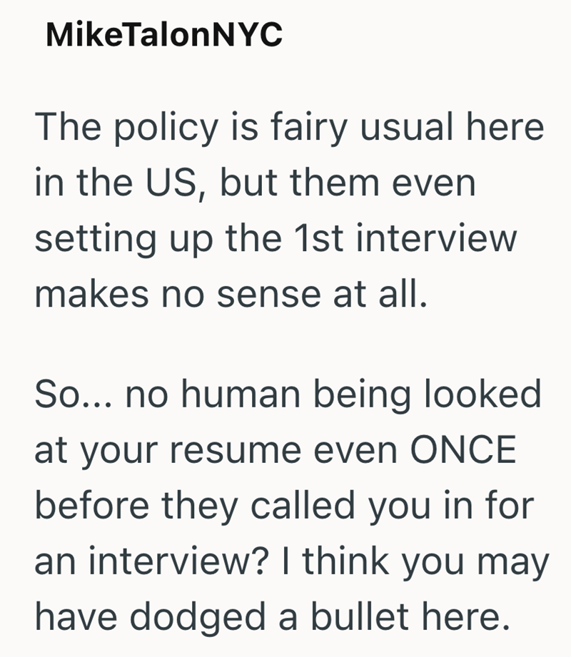 MikeTalonNYC The policy is fairy usual here in the US, but them even setting up the 1st interview makes no sense at all. So... no human being looked at your resume even ONCE before they called you in for an interview? I think you may have dodged a bullet here.