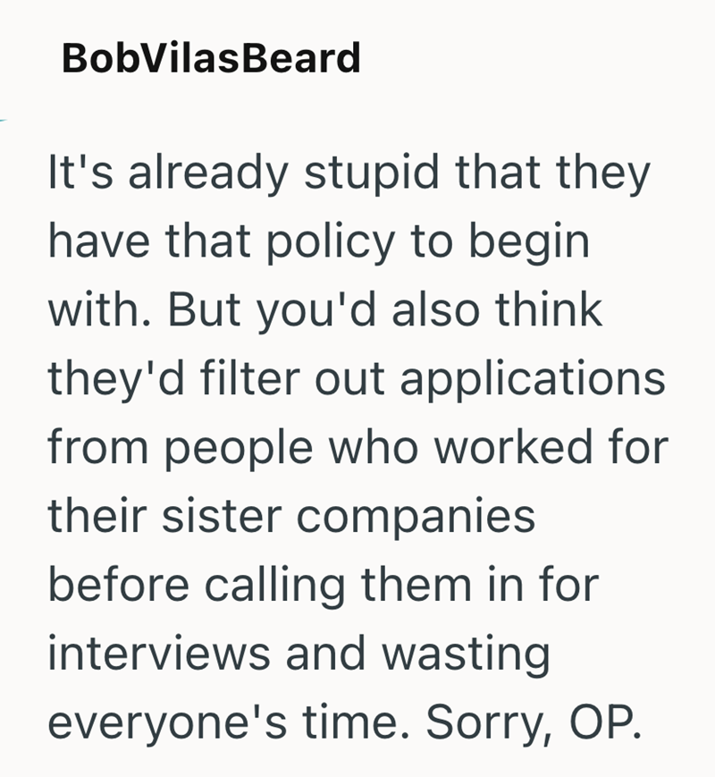 Bob Vilas Beard It's already stupid that they have that policy to begin with. But you'd also think they'd filter out applications from people who worked for their sister companies before calling them in for interviews and wasting everyone's time. Sorry, OP.