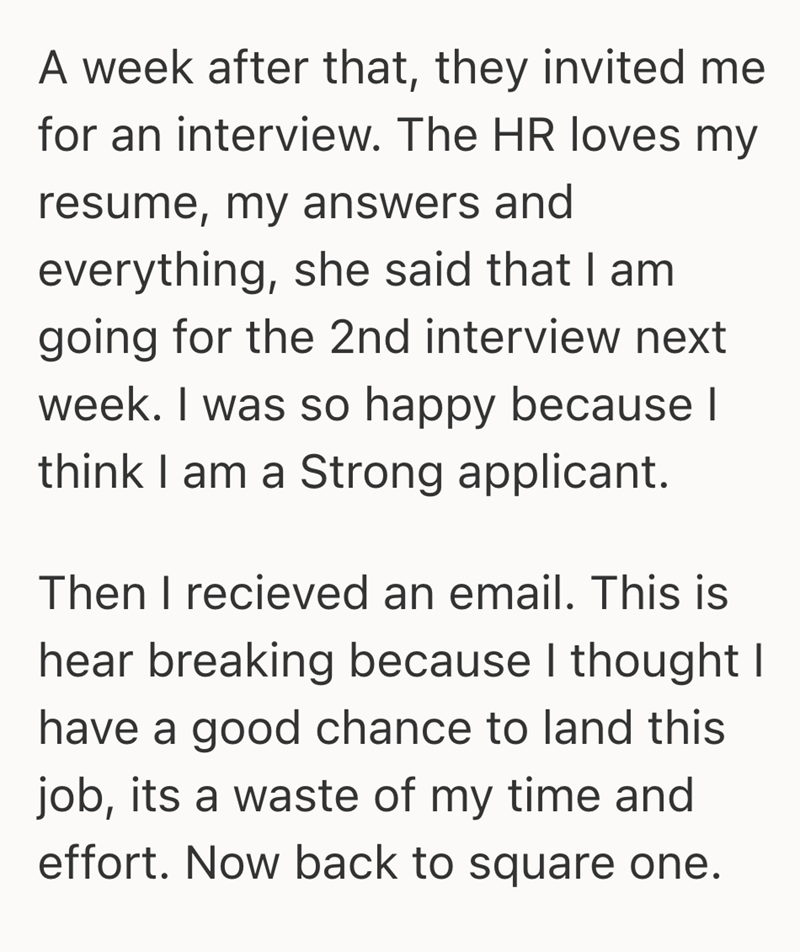 A week after that, they invited me for an interview. The HR loves my resume, my answers and everything, she said that I am going for the 2nd interview next week. I was so happy because I think I am a Strong applicant. Then I recieved an email. This is hear breaking because I thought I have a good chance to land this job, its a waste of my time and effort. Now back to square one.