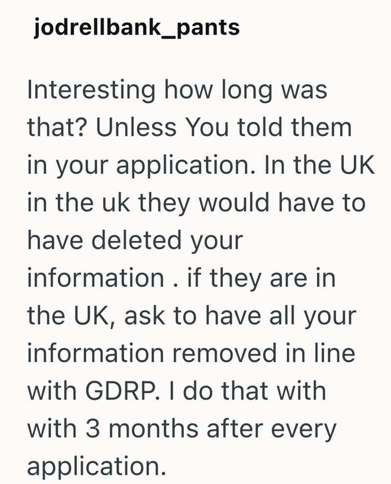 jodrellbank_pants Interesting how long was that? Unless You told them in your application. In the UK in the uk they would have to have deleted your information. if they are in the UK, ask to have all your information removed in line with GDRP. I do that with with 3 months after every application.