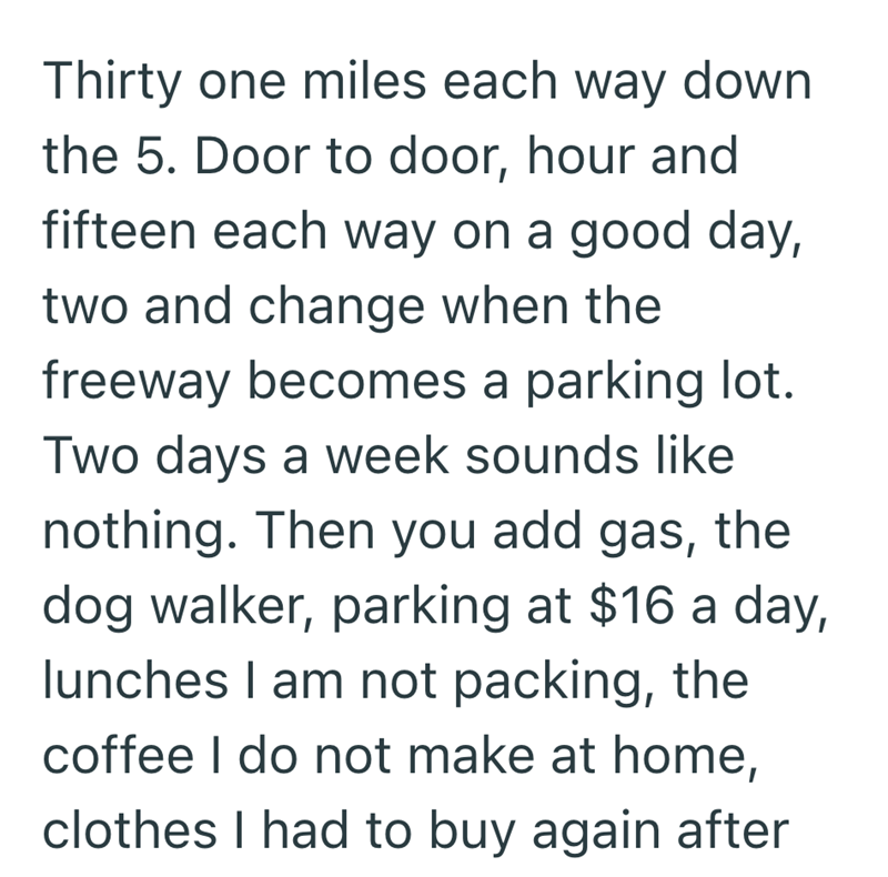 Thirty one miles each way down the 5. Door to door, hour and fifteen each way on a good day, two and change when the freeway becomes a parking lot. Two days a week sounds like nothing. Then you add gas, the dog walker, parking at $16 a day, lunches I am not packing, the coffee I do not make at home, clothes I had to buy again after