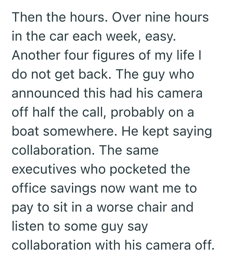 Then the hours. Over nine hours in the car each week, easy. Another four figures of my life I do not get back. The guy who announced this had his camera off half the call, probably on a boat somewhere. He kept saying collaboration. The same executives who pocketed the office savings now want me to pay to sit in a worse chair and listen to some guy say collaboration with his camera off.