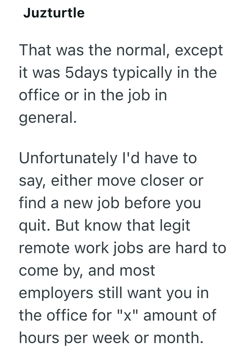 Juzturtle That was the normal, except it was 5days typically in the office or in the job in general. Unfortunately I'd have to say, either move closer or find a new job before you quit. But know that legit remote work jobs are hard to come by, and most employers still want you in the office for "x" amount of hours per week or month.