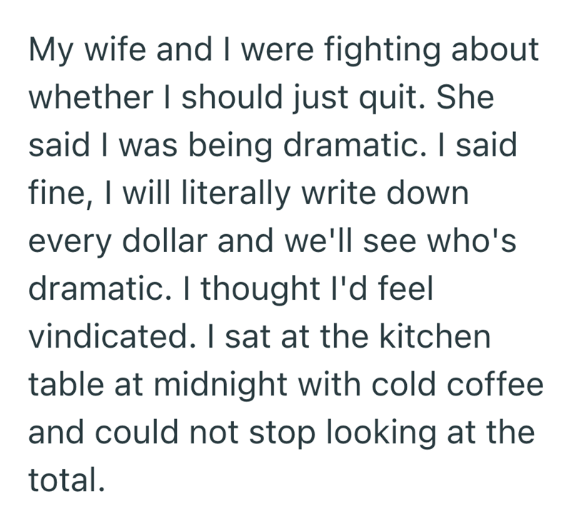 My wife and I were fighting about whether I should just quit. She said I was being dramatic. I said fine, I will literally write down every dollar and we'll see who's dramatic. I thought I'd feel vindicated. I sat at the kitchen table at midnight with cold coffee and could not stop looking at the total.