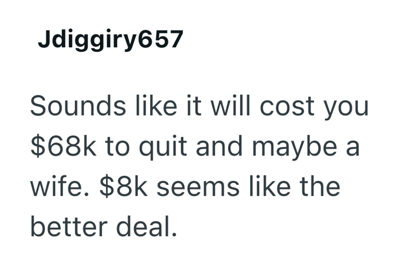 Jdiggiry657 Sounds like it will cost you $68k to quit and maybe a wife. $8k seems like the better deal.