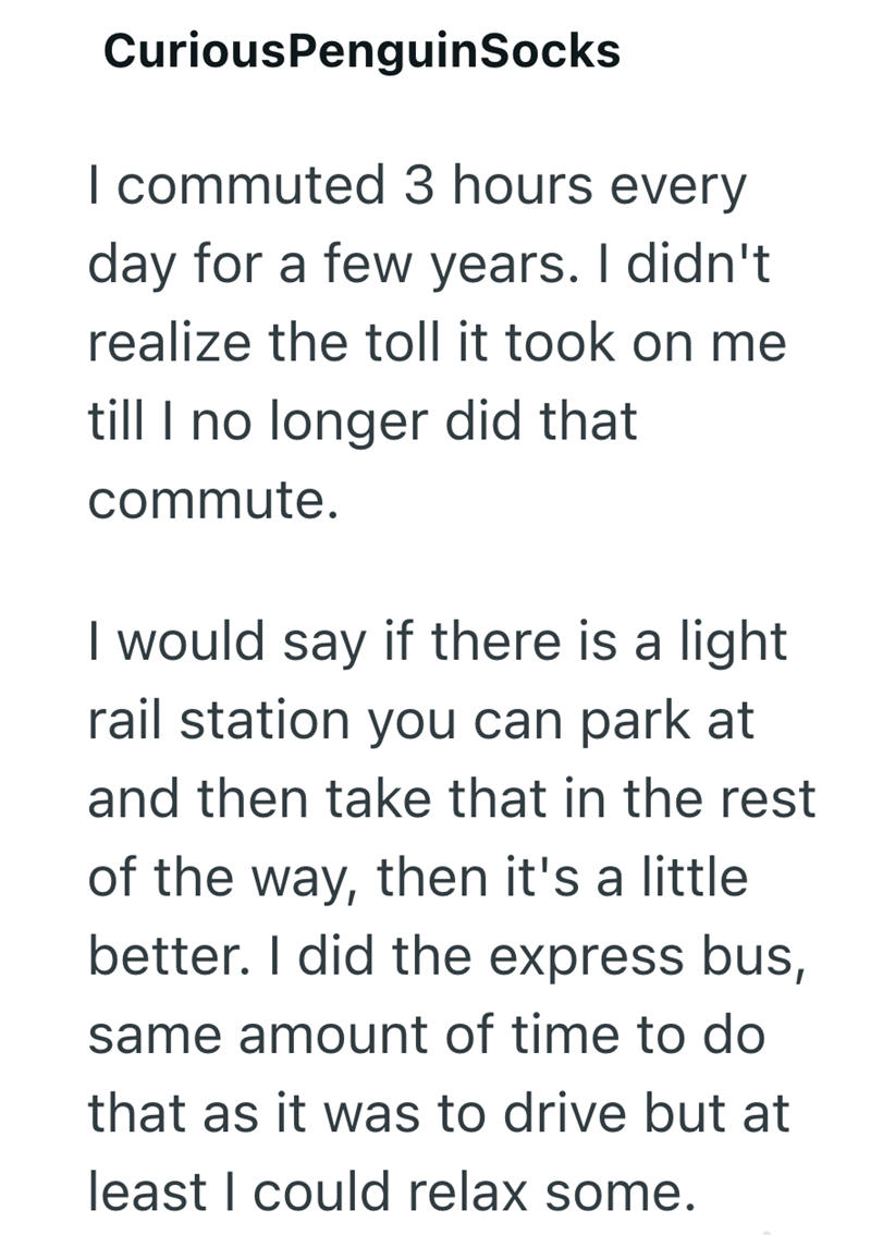 CuriousPenguinSocks I commuted 3 hours every day for a few years. I didn't realize the toll it took on me till I no longer did that commute. I would say if there is a light rail station you can park at and then take that in the rest of the way, then it's a little better. I did the express bus, same amount of time to do that as it was to drive but at least I could relax some.