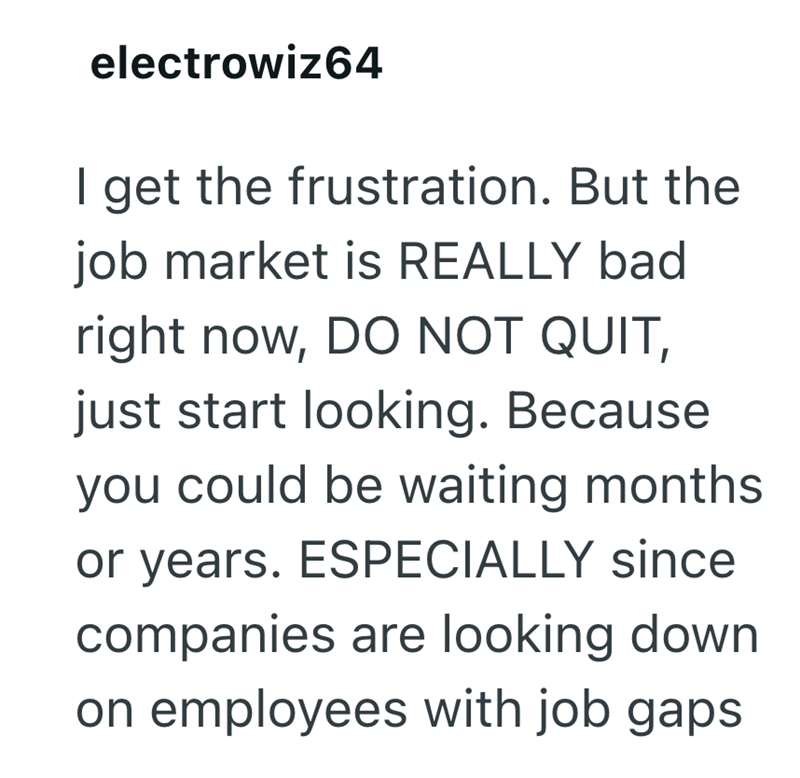 electrowiz64 I get the frustration. But the job market is REALLY bad right now, DO NOT QUIT, just start looking. Because you could be waiting months or years. ESPECIALLY since companies are looking down on employees with job gaps