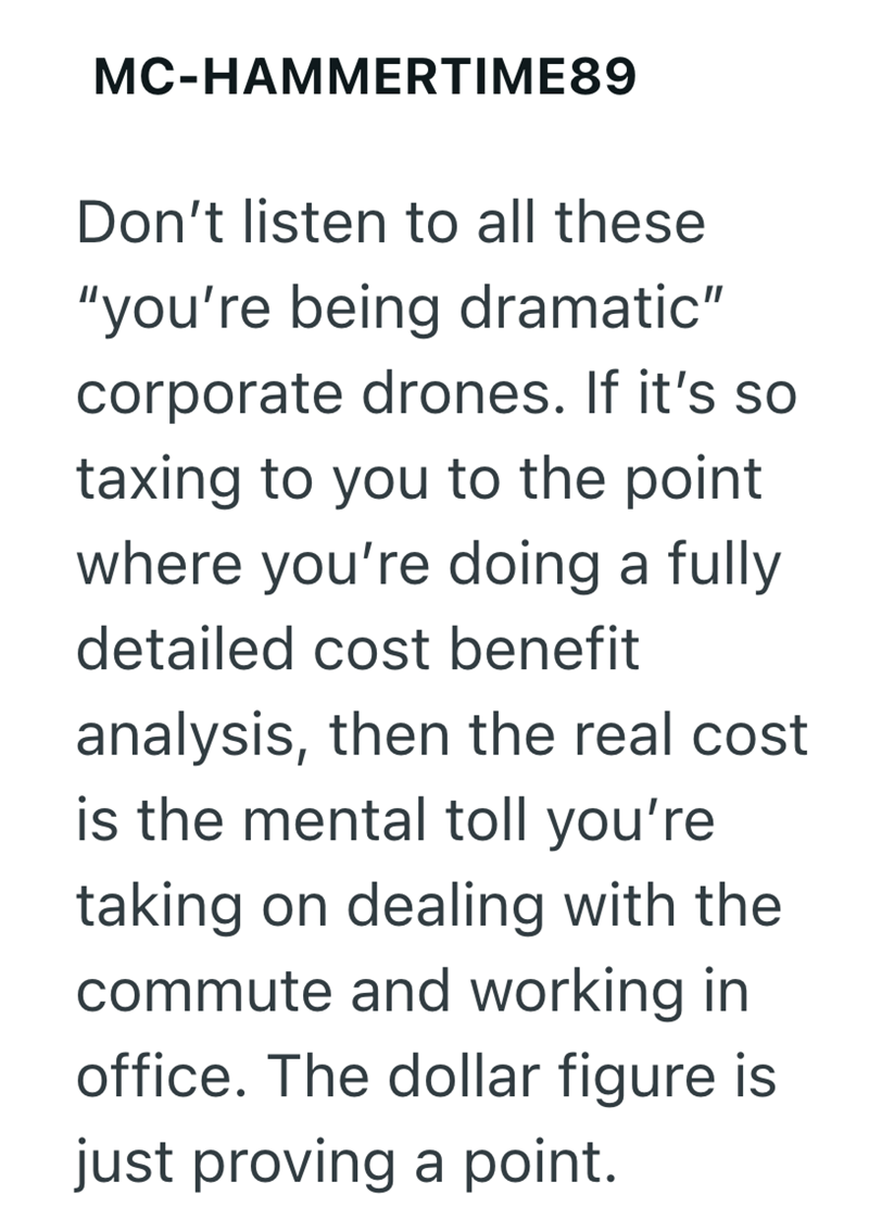 MC-HAMMERTIME89 Don't listen to all these "you're being dramatic" corporate drones. If it's so taxing to you to the point where you're doing a fully detailed cost benefit analysis, then the real cost is the mental toll you're taking on dealing with the commute and working in office. The dollar figure is just proving a point.