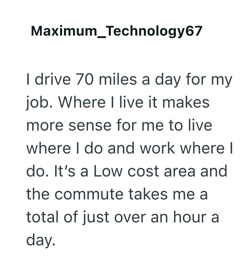 Maximum_Technology67 I drive 70 miles a day for my job. Where I live it makes more sense for me to live where I do and work where I do. It's a Low cost area and the commute takes me a total of just over an hour a day.