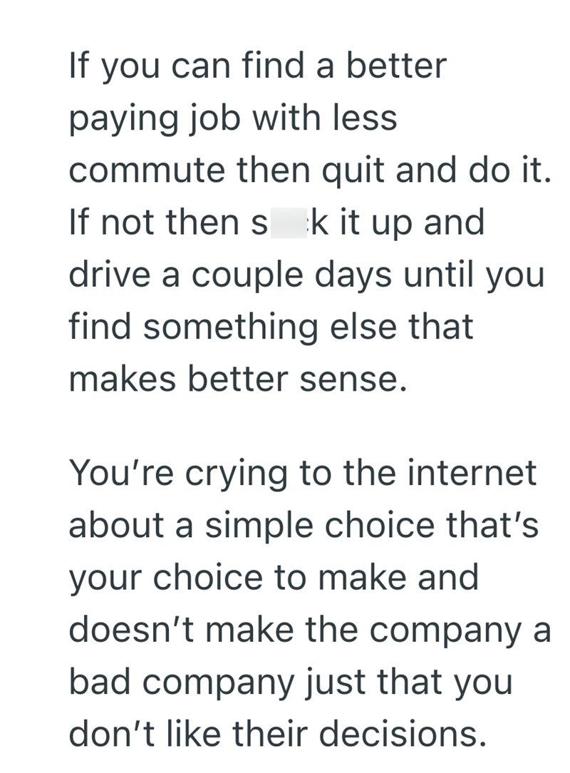 If you can find a better paying job with less commute then quit and do it. If not then s k it up and drive a couple days until you find something else that makes better sense. You're crying to the internet about a simple choice that's your choice to make and doesn't make the company a bad company just that you don't like their decisions.