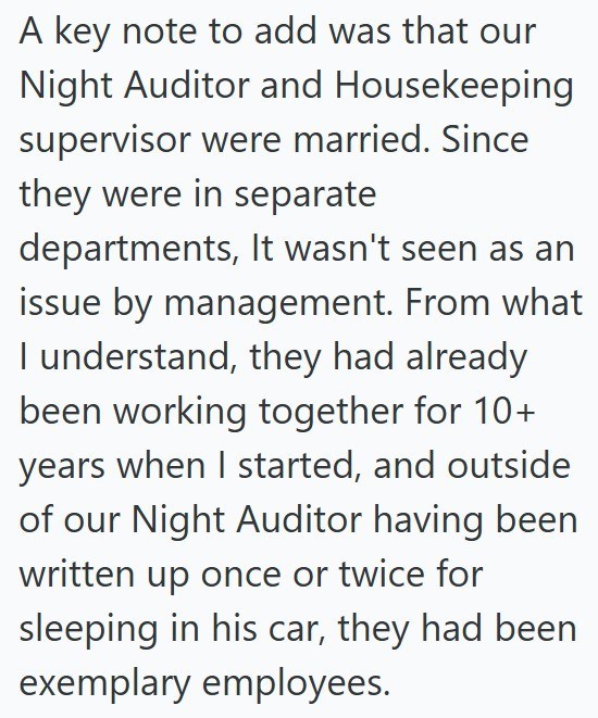 A key note to add was that our Night Auditor and Housekeeping supervisor were married. Since they were in separate departments, It wasn't seen as an issue by management. From what I understand, they had already been working together for 10+ years when I started, and outside of our Night Auditor having been written up once or twice for sleeping in his car, they had been exemplary employees.