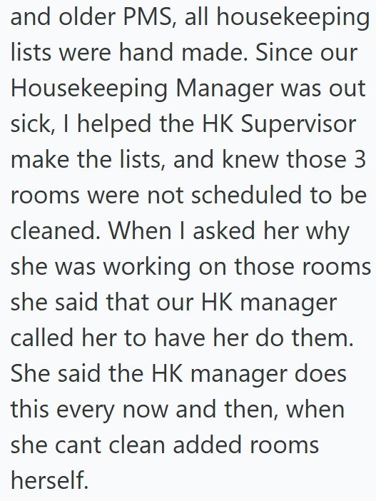 and older PMS, all housekeeping lists were hand made. Since our Housekeeping Manager was out sick, I helped the HK Supervisor make the lists, and knew those 3 rooms were not scheduled to be cleaned. When I asked her why she was working on those rooms she said that our HK manager called her to have her do them. She said the HK manager does this every now and then, when she cant clean added rooms herself.