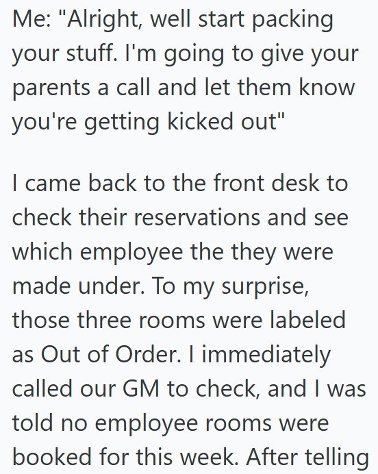 Me: "Alright, well start packing your stuff. I'm going to give your parents a call and let them know you're getting kicked out" I came back to the front desk to check their reservations and see which employee the they were made under. To my surprise, those three rooms were labeled as Out of Order. I immediately called our GM to check, and I was told no employee rooms were booked for this week. After telling