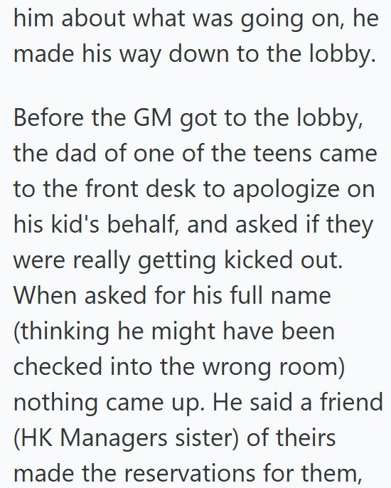 him about what was going on, he made his way down to the lobby. Before the GM got to the lobby, the dad of one of the teens came to the front desk to apologize on his kid's behalf, and asked if they were really getting kicked out. When asked for his full name (thinking he might have been checked into the wrong room) nothing came up. He said a friend (HK Managers sister) of theirs made the reservations for them,