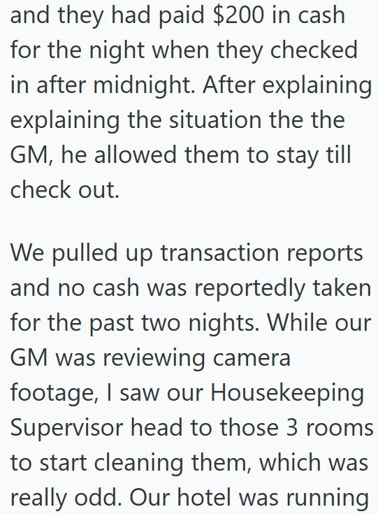 and they had paid $200 in cash for the night when they checked in after midnight. After explaining explaining the situation the the GM, he allowed them to stay till check out. We pulled up transaction reports and no cash was reportedly taken for the past two nights. While our GM was reviewing camera footage, I saw our Housekeeping Supervisor head to those 3 rooms to start cleaning them, which was really odd. Our hotel was running