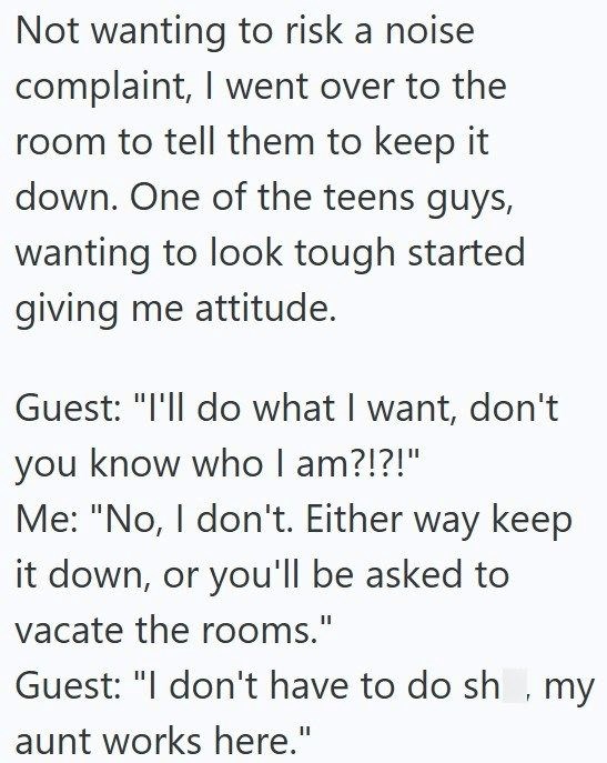 Not wanting to risk a noise complaint, I went over to the room to tell them to keep it down. One of the teens guys, wanting to look tough started giving me attitude. Guest: "I'll do what I want, don't you know who I am?!?!" Me: "No, I don't. Either way keep it down, or you'll be asked to vacate the rooms." Guest: "I don't have to do sh, my aunt works here."