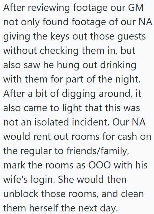 After reviewing footage our GM not only found footage of our NA giving the keys out those guests without checking them in, but also saw he hung out drinking with them for part of the night. After a bit of digging around, it also came to light that this was not an isolated incident. Our NA would rent out rooms for cash on the regular to friends/family, mark the rooms as OOO with his wife's login. She would then unblock those rooms, and clean them herself the next day.