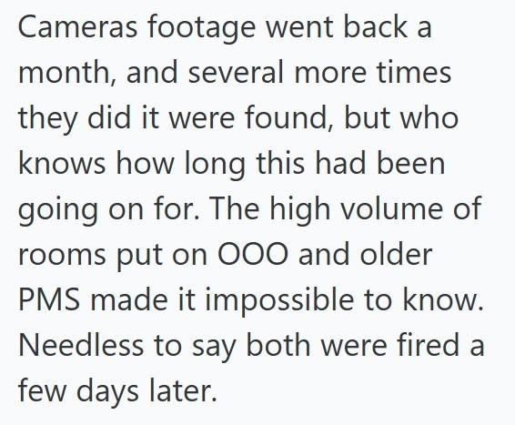 Cameras footage went back a month, and several more times they did it were found, but who knows how long this had been going on for. The high volume of rooms put on 000 and older PMS made it impossible to know. Needless to say both were fired a few days later.
