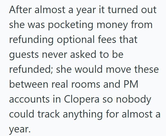 After almost a year it turned out she was pocketing money from refunding optional fees that guests never asked to be refunded; she would move these between real rooms and PM accounts in Clopera so nobody could track anything for almost a year.