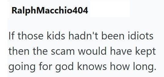 Ralph Macchio404 If those kids hadn't been idiots then the scam would have kept going for god knows how long.