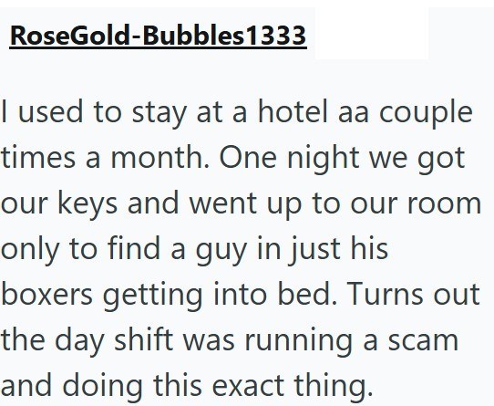 RoseGold-Bubbles1333 I used to stay at a hotel aa couple times a month. One night we got our keys and went up to our room only to find a guy in just his boxers getting into bed. Turns out the day shift was running a scam and doing this exact thing.