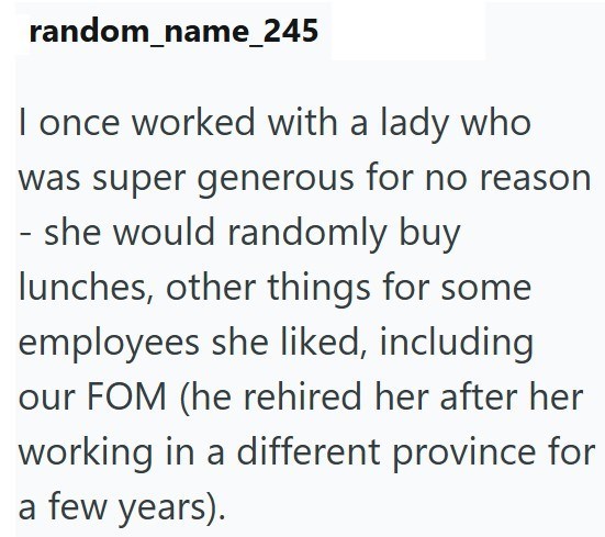 random_name_245 I once worked with a lady who was super generous for no reason - she would randomly buy lunches, other things for some employees she liked, including our FOM (he rehired her after her working in a different province for a few years).