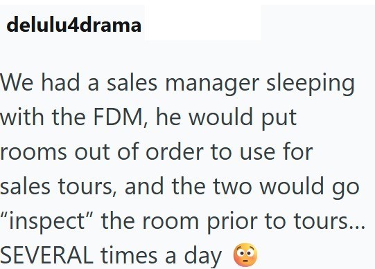 delulu4drama We had a sales manager sleeping with the FDM, he would put rooms out of order to use for sales tours, and the two would go "inspect" the room prior to tours... SEVERAL times a day