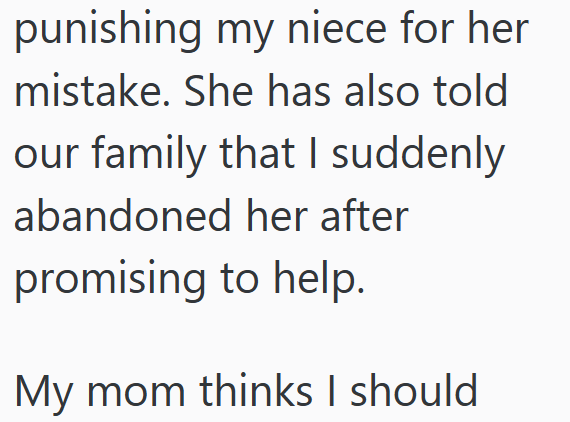 punishing my niece for her mistake. She has also told our family that I suddenly abandoned her after promising to help. My mom thinks I should