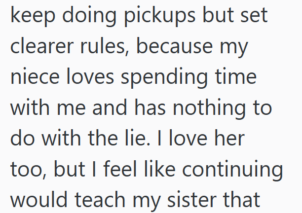 keep doing pickups but set clearer rules, because my niece loves spending time with me and has nothing to do with the lie. I love her too, but I feel like continuing would teach my sister that
